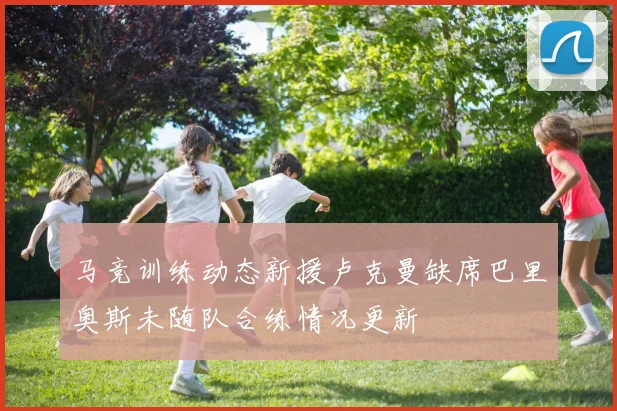 马竞训练动态新援卢克曼缺席巴里奥斯未随队合练情况更新