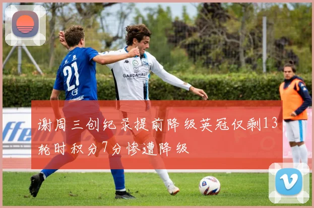 谢周三创纪录提前降级英冠仅剩13轮时积分7分惨遭降级