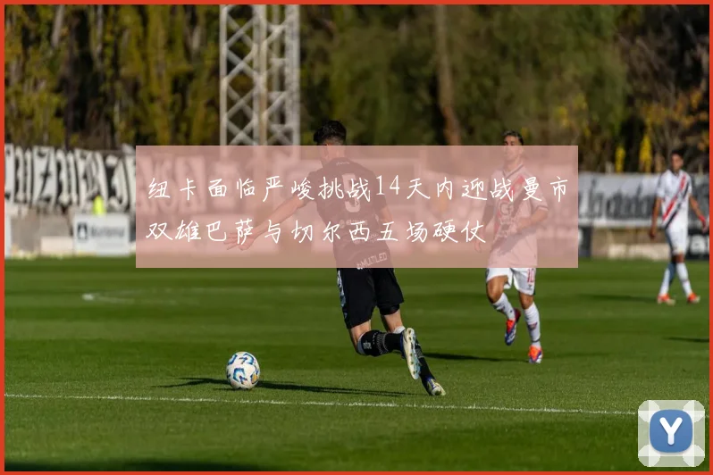 纽卡面临严峻挑战14天内迎战曼市双雄巴萨与切尔西五场硬仗