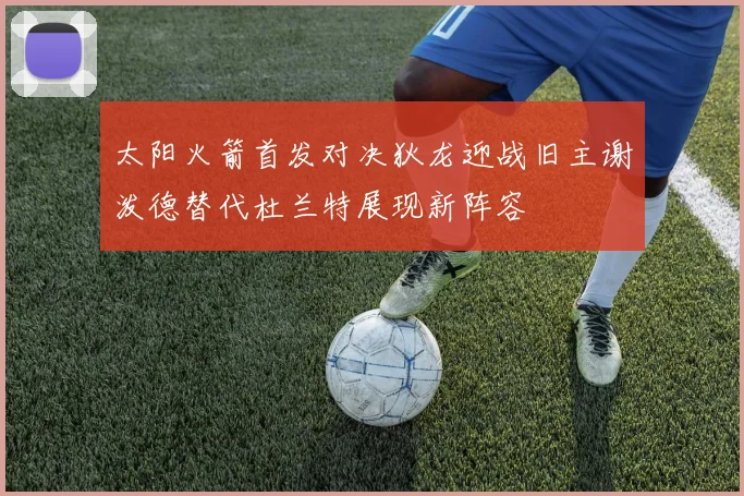太阳火箭首发对决狄龙迎战旧主谢泼德替代杜兰特展现新阵容