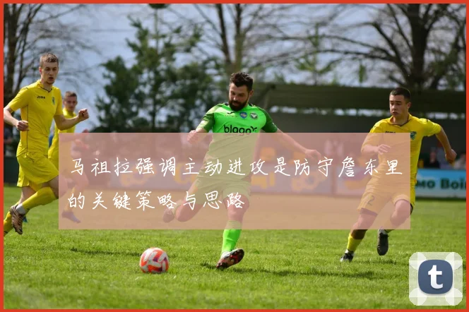 马祖拉强调主动进攻是防守詹东里的关键策略与思路