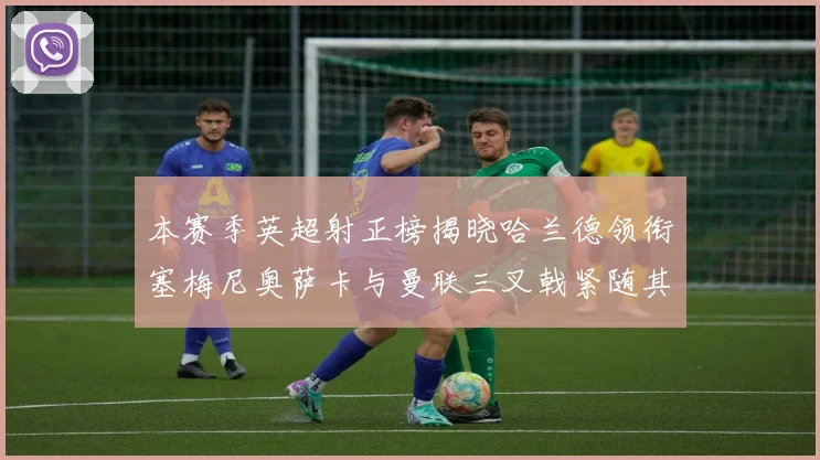 本赛季英超射正榜揭晓哈兰德领衔塞梅尼奥萨卡与曼联三叉戟紧随其后
