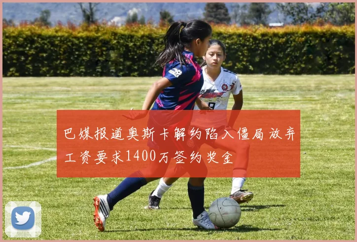 巴媒报道奥斯卡解约陷入僵局放弃工资要求1400万签约奖金