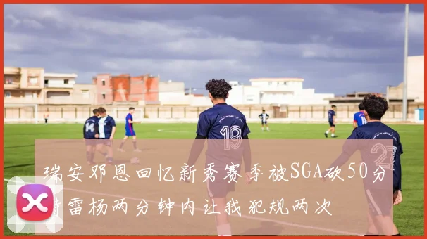 瑞安邓恩回忆新秀赛季被SGA砍50分特雷杨两分钟内让我犯规两次