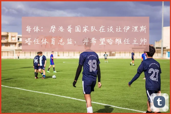 每体：摩洛哥国家队在谈让伊涅斯塔任体育总监，并希望哈维任主帅