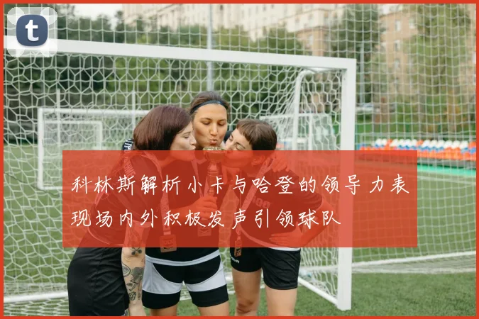 科林斯解析小卡与哈登的领导力表现场内外积极发声引领球队