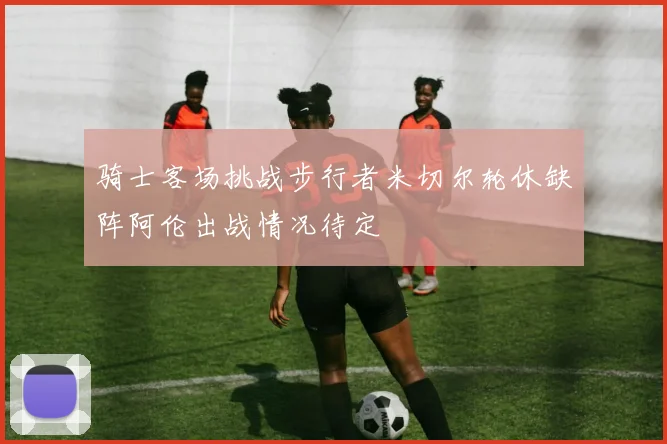 骑士客场挑战步行者米切尔轮休缺阵阿伦出战情况待定