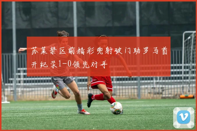 苏莱禁区前精彩兜射破门助罗马首开纪录1-0领先对手