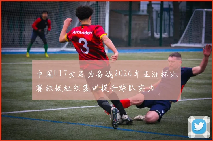 中国U17女足为备战2026年亚洲杯比赛积极组织集训提升球队实力