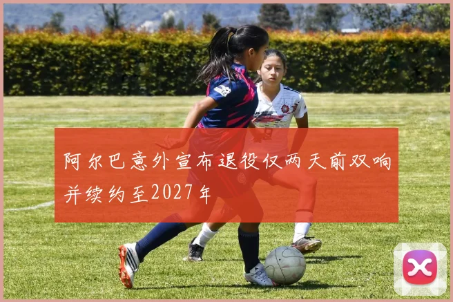 阿尔巴意外宣布退役仅两天前双响并续约至2027年
