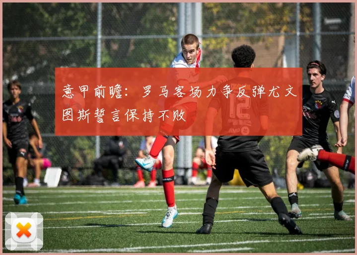 意甲前瞻：罗马客场力争反弹尤文图斯誓言保持不败