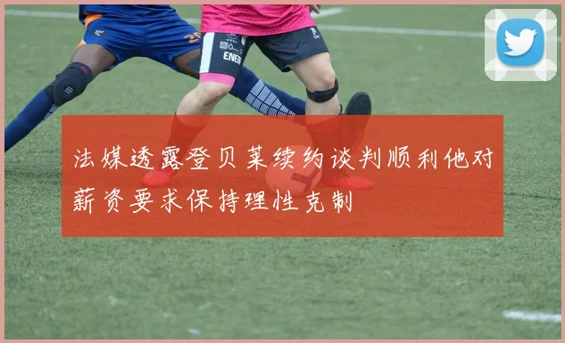 法媒透露登贝莱续约谈判顺利他对薪资要求保持理性克制