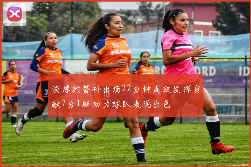 淡厚然替补出场22分钟高效发挥贡献7分1断助力球队表现出色