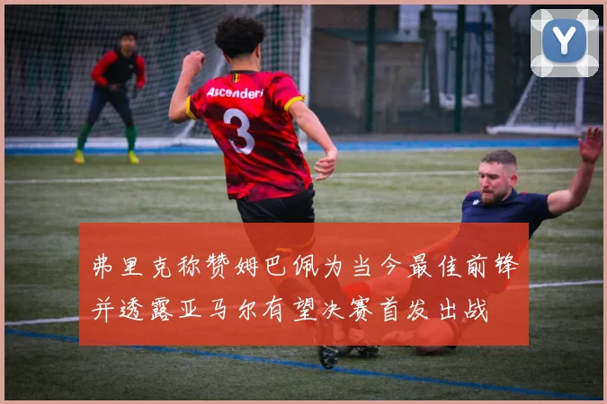 弗里克称赞姆巴佩为当今最佳前锋并透露亚马尔有望决赛首发出战