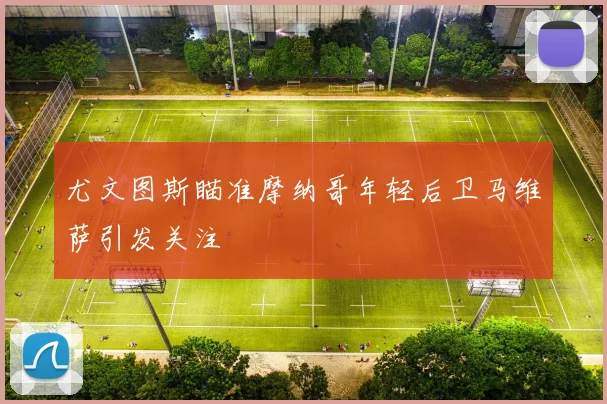 尤文图斯瞄准摩纳哥年轻后卫马维萨引发关注