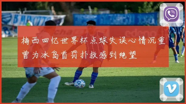 梅西回忆世界杯点球失误心情沉重曾为冰岛首罚扑救感到绝望