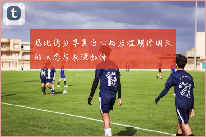 恩比德分享复出心路历程期待明天的状态与表现如何