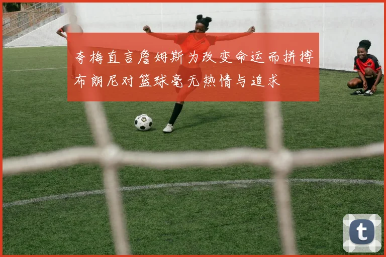 夸梅直言詹姆斯为改变命运而拼搏布朗尼对篮球毫无热情与追求