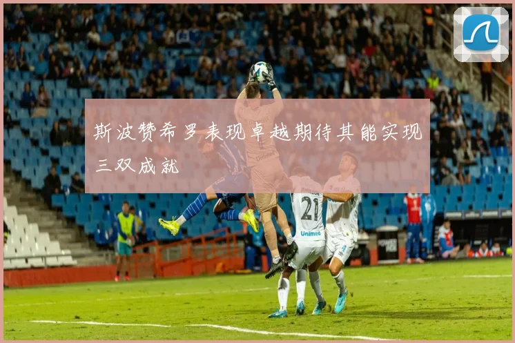 斯波赞希罗表现卓越期待其能实现三双成就