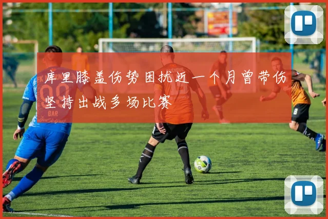 库里膝盖伤势困扰近一个月曾带伤坚持出战多场比赛
