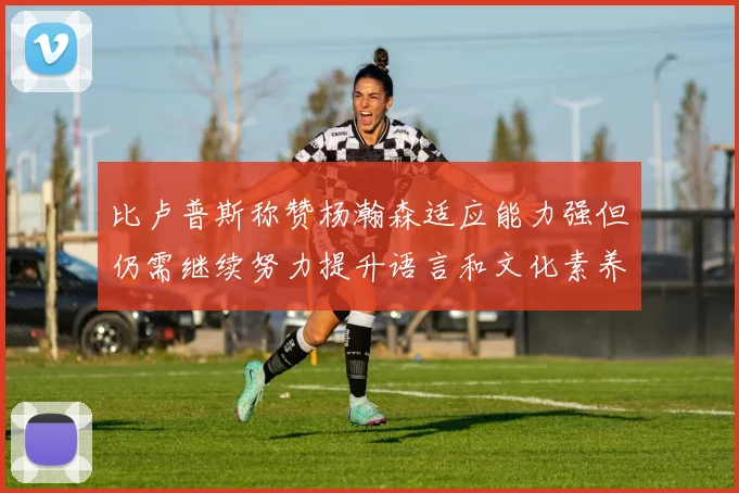 比卢普斯称赞杨瀚森适应能力强但仍需继续努力提升语言和文化素养