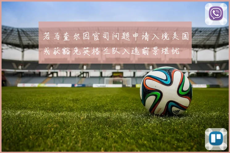 若马奎尔因官司问题申请入境美国或获豁免英格兰队入选前景堪忧