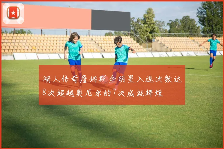 湖人传奇詹姆斯全明星入选次数达8次超越奥尼尔的7次成就辉煌