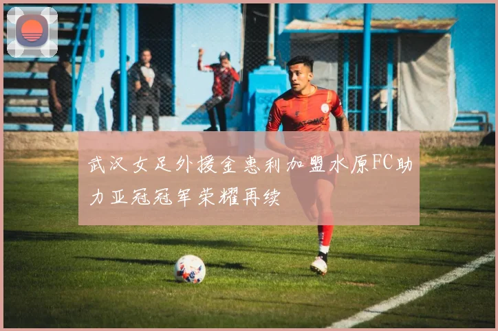 武汉女足外援金惠利加盟水原FC助力亚冠冠军荣耀再续