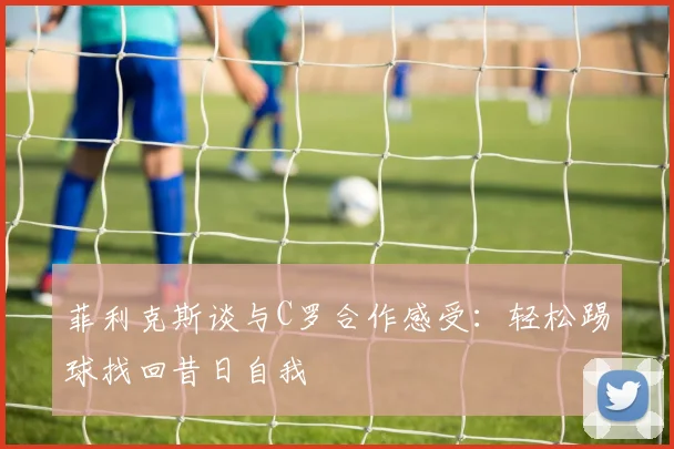 菲利克斯谈与C罗合作感受：轻松踢球找回昔日自我