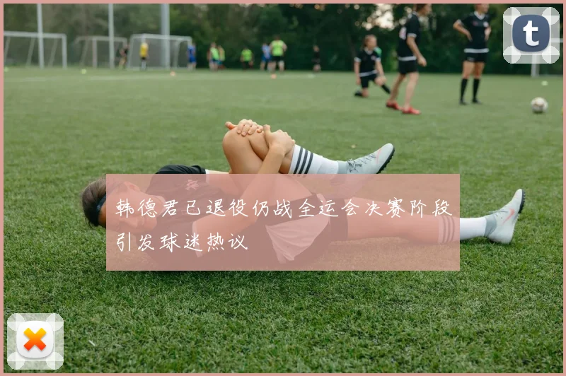 韩德君已退役仍战全运会决赛阶段引发球迷热议