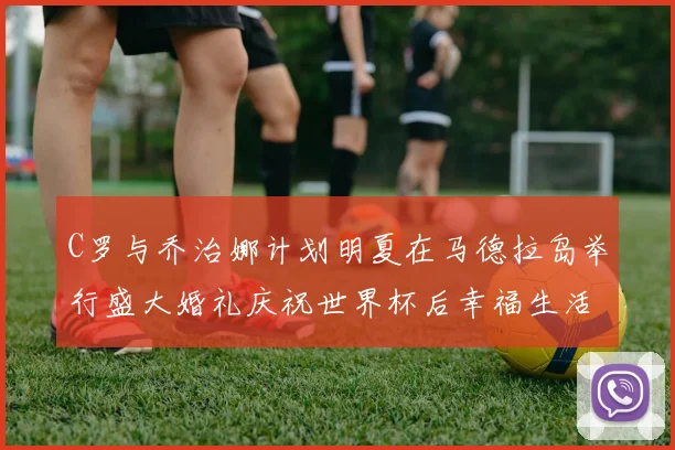 C罗与乔治娜计划明夏在马德拉岛举行盛大婚礼庆祝世界杯后幸福生活