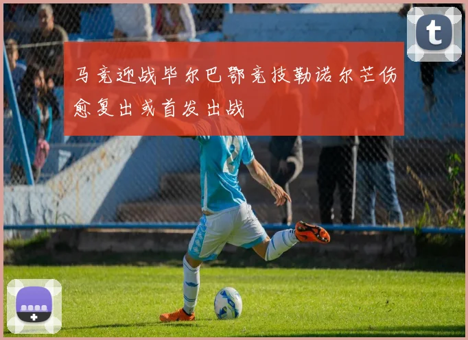马竞迎战毕尔巴鄂竞技勒诺尔芒伤愈复出或首发出战