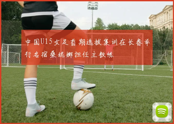 中国U15女足首期选拔集训在长春举行名宿桑妮娜担任主教练