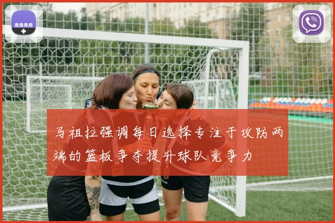 马祖拉强调每日选择专注于攻防两端的篮板争夺提升球队竞争力