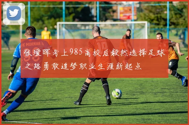 张瑷晖考上985高校后毅然选择足球之路勇敢追梦职业生涯新起点