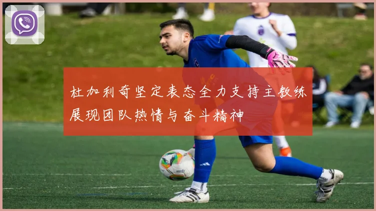 杜加利奇坚定表态全力支持主教练展现团队热情与奋斗精神